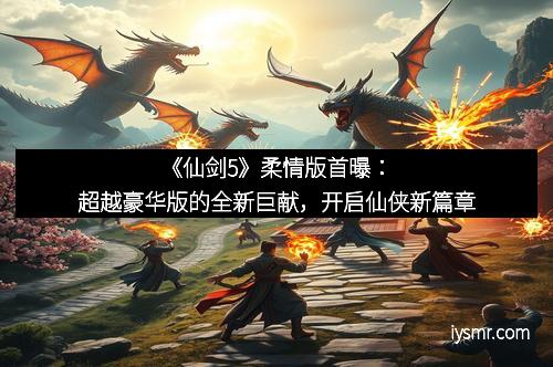 《仙剑5》柔情版首曝：超越豪华版的全新巨献，开启仙侠新篇章